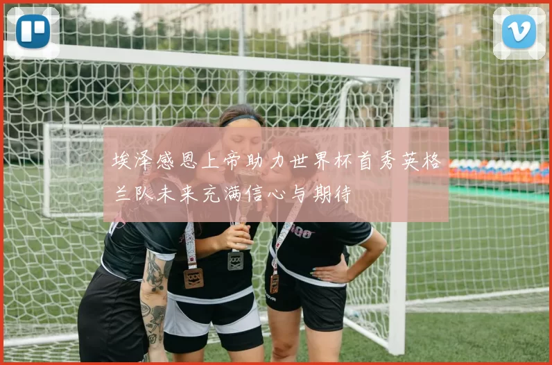 埃泽感恩上帝助力世界杯首秀英格兰队未来充满信心与期待